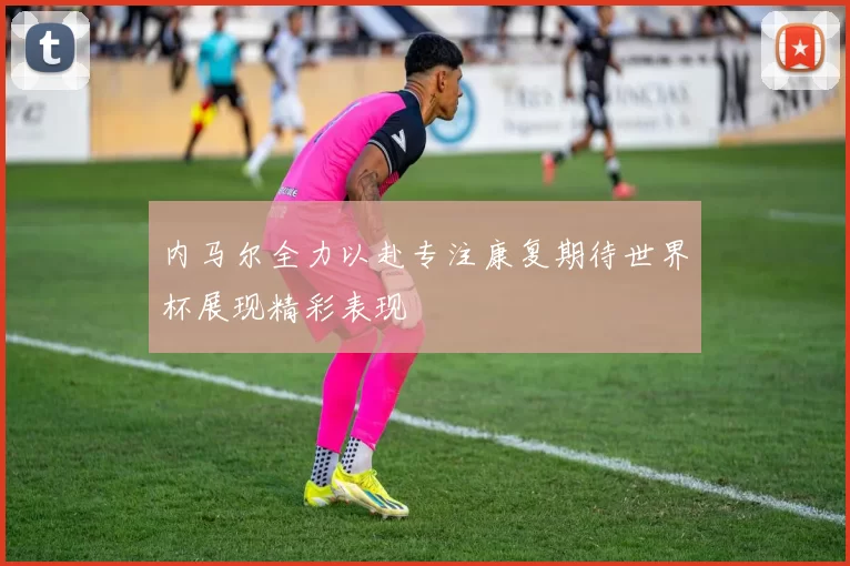 内马尔全力以赴专注康复期待世界杯展现精彩表现