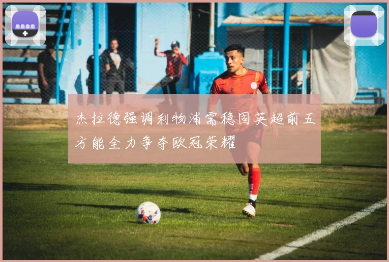 杰拉德强调利物浦需稳固英超前五方能全力争夺欧冠荣耀