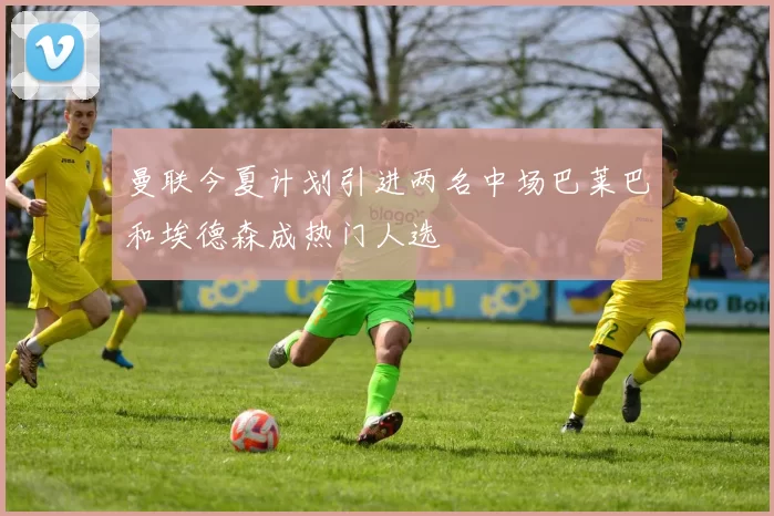 曼联今夏计划引进两名中场巴莱巴和埃德森成热门人选