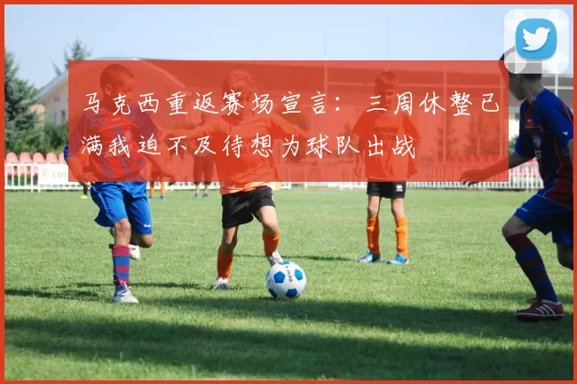 马克西重返赛场宣言：三周休整已满我迫不及待想为球队出战