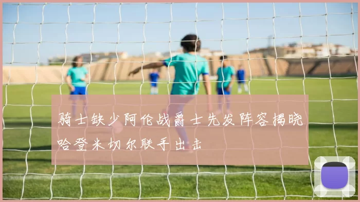 骑士缺少阿伦战爵士先发阵容揭晓哈登米切尔联手出击