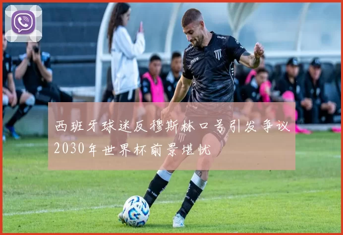 西班牙球迷反穆斯林口号引发争议2030年世界杯前景堪忧