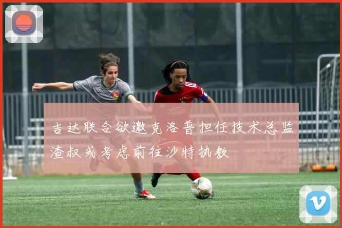 吉达联合欲邀克洛普担任技术总监渣叔或考虑前往沙特执教