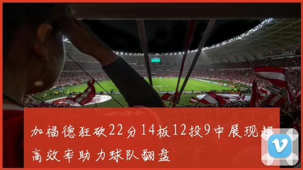 加福德狂砍22分14板12投9中展现超高效率助力球队翻盘