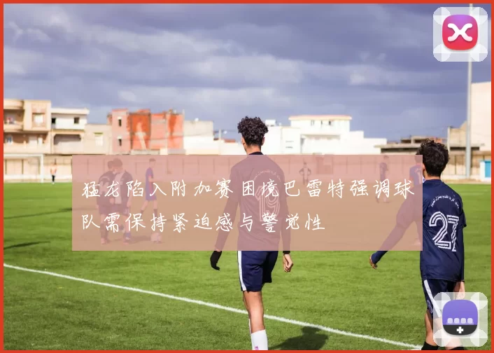 猛龙陷入附加赛困境巴雷特强调球队需保持紧迫感与警觉性