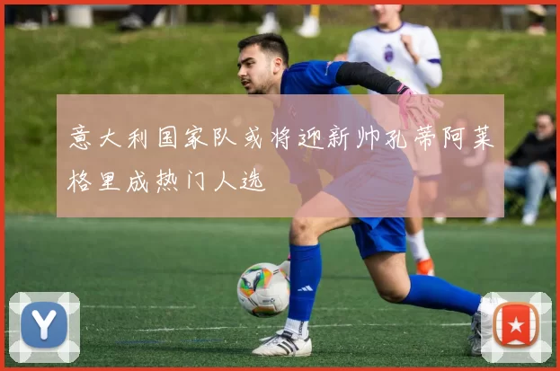 意大利国家队或将迎新帅孔蒂阿莱格里成热门人选