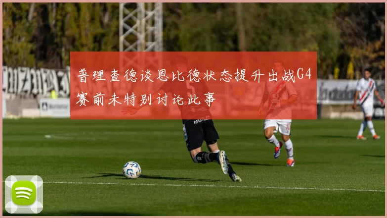 普理查德谈恩比德状态提升出战G4赛前未特别讨论此事