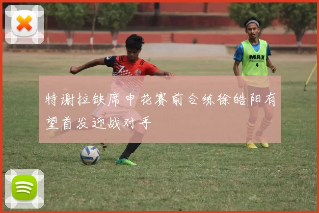 特谢拉缺席申花赛前合练徐皓阳有望首发迎战对手