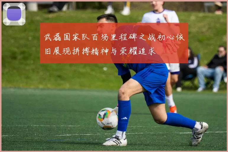 武磊国家队百场里程碑之战初心依旧展现拼搏精神与荣耀追求