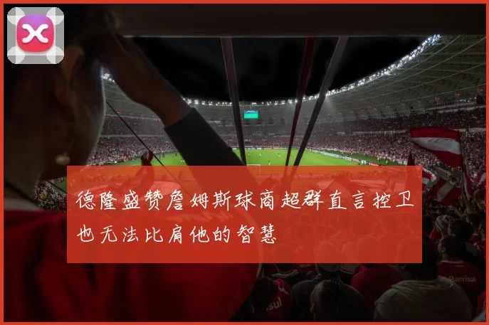 德隆盛赞詹姆斯球商超群直言控卫也无法比肩他的智慧