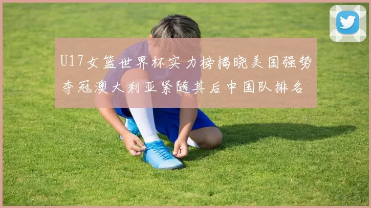 U17女篮世界杯实力榜揭晓美国强势夺冠澳大利亚紧随其后中国队排名第十