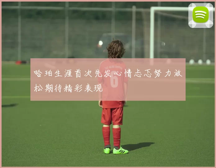 哈珀生涯首次先发心情忐忑努力放松期待精彩表现