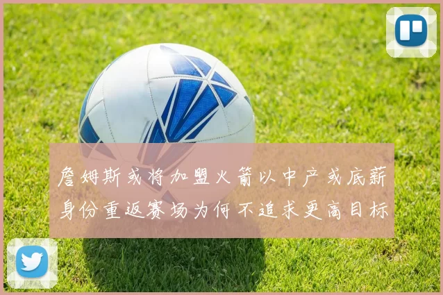 詹姆斯或将加盟火箭以中产或底薪身份重返赛场为何不追求更高目标